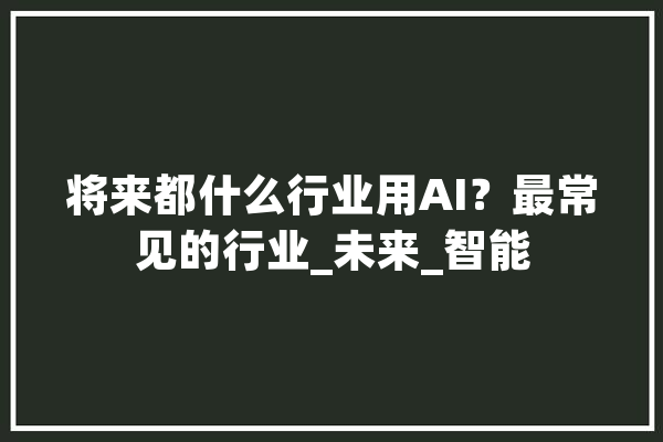 将来都什么行业用AI？最常见的行业_未来_智能 计算机