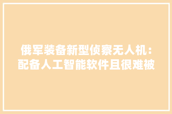 俄军装备新型侦察无人机：配备人工智能软件且很难被雷达创造_无人机_俄军