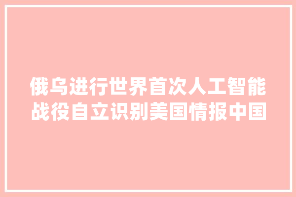 俄乌进行世界首次人工智能战役自立识别美国情报中国有何启发_俄军_北约