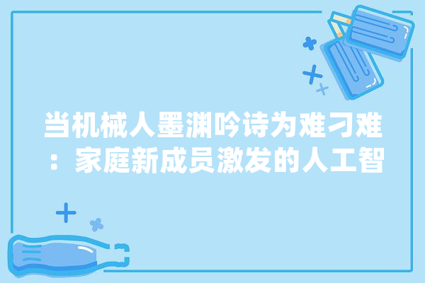 当机械人墨渊吟诗为难刁难：家庭新成员激发的人工智能伦理风暴_情感_书房 智能助手