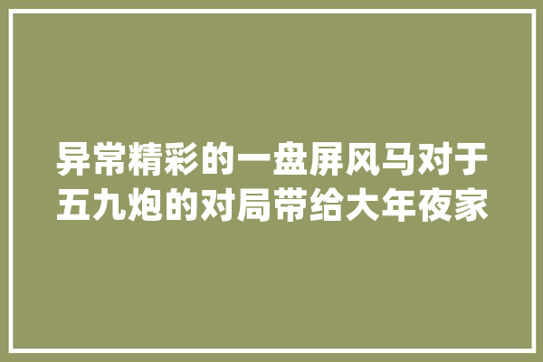 异常精彩的一盘屏风马对于五九炮的对局带给大年夜家点赞收藏_走了_动了 云服务