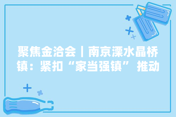 聚焦金洽会｜南京溧水晶桥镇：紧扣“家当强镇” 推动健康制造家当加速集聚_家当_溧水 智能问答