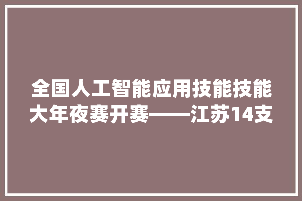全国人工智能应用技能技能大年夜赛开赛——江苏14支代表队介入竞赛_人工智能_技巧 AI简讯