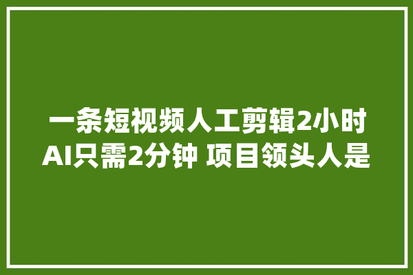 一条短视频人工剪辑2小时AI只需2分钟 项目领头人是美国回来的人工智能博士_视频_年夜赛 智能问答