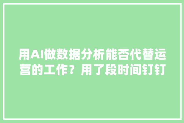 用AI做数据分析能否代替运营的工作？用了段时间钉钉AI的亲自感想沾染_数据_营业 AI简讯