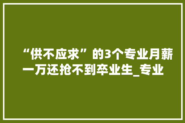 “供不应求”的3个专业月薪一万还抢不到卒业生_专业_人工智能 云服务