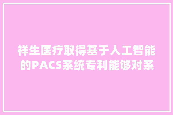 祥生医疗取得基于人工智能的PACS系统专利能够对系统中存储的海量医疗影像数据本钱进行充分地挖掘和运用_数据_影像