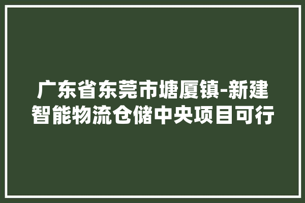 广东省东莞市塘厦镇-新建智能物流仓储中央项目可行性研究申报_项目_物流