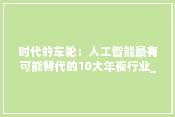 时代的车轮：人工智能最有可能替代的10大年夜行业_人工智能_客服 云服务