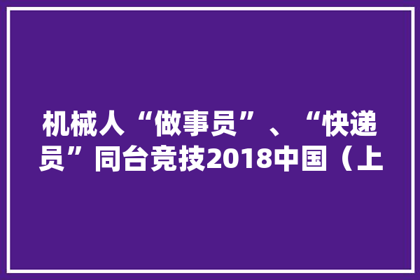 机械人“做事员”、“快递员”同台竞技2018中国（上海）国际人工智能博览会在沪举行！_人工智能_技巧