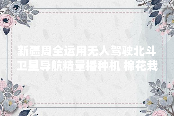 新疆周全运用无人驾驶北斗卫星导航精量播种机 棉花栽种机械化率达100%_新疆_棉花