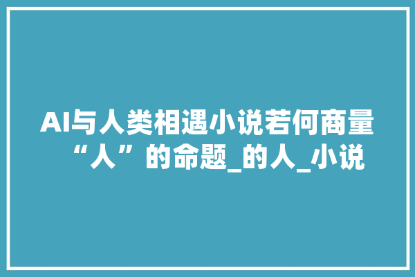 AI与人类相遇小说若何商量“人”的命题_的人_小说 绘影字幕