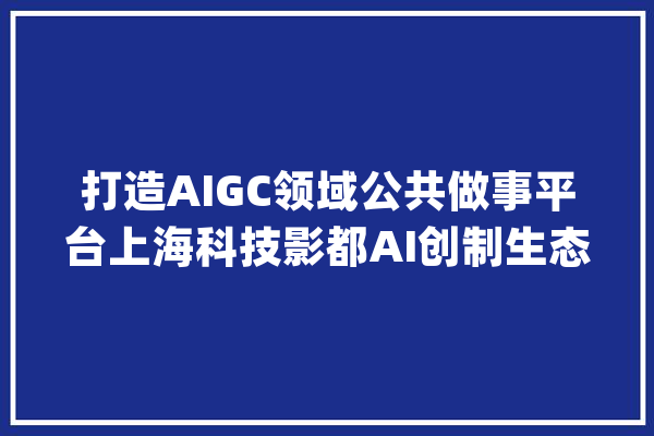 打造AIGC领域公共做事平台上海科技影都AI创制生态中央启动_影视_影都