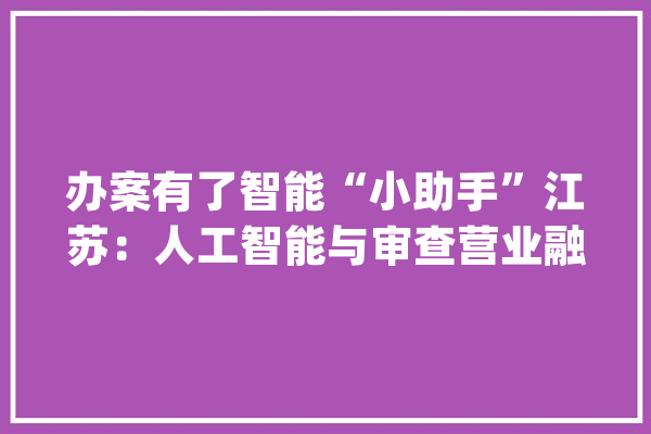 办案有了智能“小助手”江苏：人工智能与审查营业融合 正义网_江苏省_智能