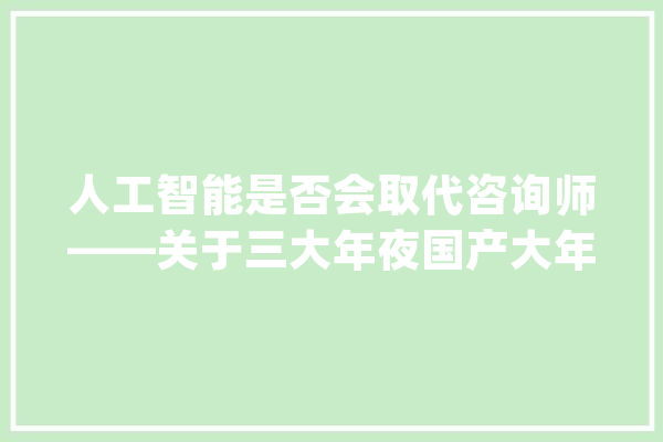 人工智能是否会取代咨询师——关于三大年夜国产大年夜模型的测评_嘉善_模子 智能写作