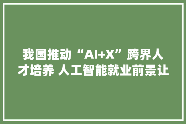 我国推动“AI+X”跨界人才培养 人工智能就业前景让相关专业热度持续攀升_人工智能_相干 智能写作
