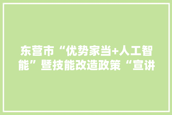 东营市“优势家当+人工智能”暨技能改造政策“宣讲会在河口区举行_互联网_优势 科技快讯