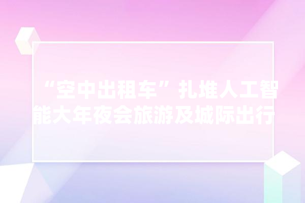 “空中出租车”扎堆人工智能大年夜会旅游及城际出行市场受关注_低空_无人机