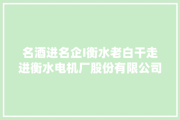 名酒进名企I衡水老白干走进衡水电机厂股份有限公司_衡水_电机厂 AI快讯