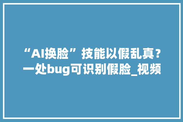 “AI换脸”技能以假乱真？ 一处bug可识别假脸_视频_换脸 AI简讯