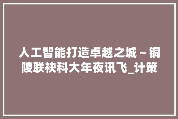 人工智能打造卓越之城～铜陵联袂科大年夜讯飞_计策_城市