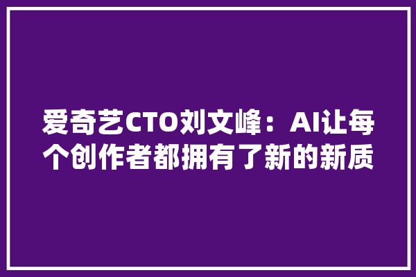 爱奇艺CTO刘文峰：AI让每个创作者都拥有了新的新质分娩力_创意_内容 智能助手