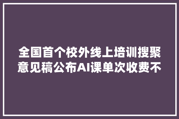 全国首个校外线上培训搜聚意见稿公布AI课单次收费不得跨越3000元_教师_看法