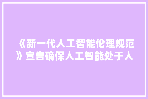 《新一代人工智能伦理规范》宣告确保人工智能处于人类控制之下_人工智能_伦理 文字写作