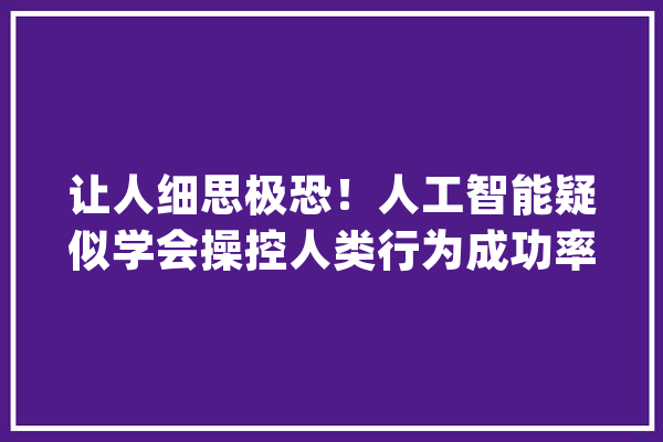 让人细思极恐！人工智能疑似学会操控人类行为成功率达70%_人工智能_人类 文字写作