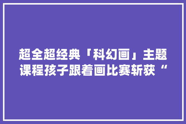超全超经典「科幻画」主题课程孩子跟着画比赛斩获“特等奖”_科幻_作品