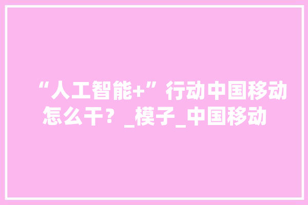 “人工智能+”行动中国移动怎么干？_模子_中国移动