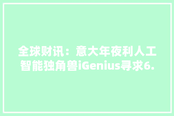 全球财讯：意大年夜利人工智能独角兽iGenius寻求6.5亿欧元融资_人工智能_公司 智能问答