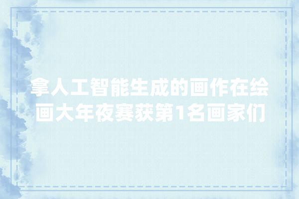拿人工智能生成的画作在绘画大年夜赛获第1名画家们“炸毛”了_人工智能_画作