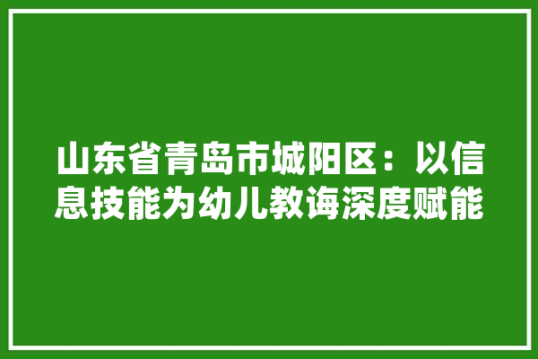 山东省青岛市城阳区：以信息技能为幼儿教诲深度赋能_数据_学前