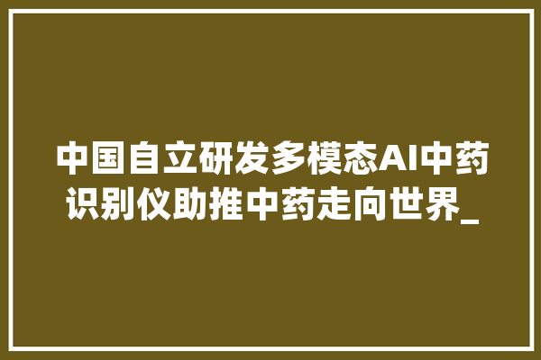 中国自立研发多模态AI中药识别仪助推中药走向世界_中药_中药材