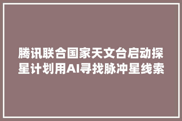 腾讯联合国家天文台启动探星计划用AI寻找脉冲星线索_腾讯_才能