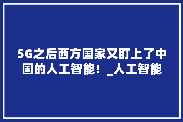 5G之后西方国家又盯上了中国的人工智能！_人工智能_美国 智能助手