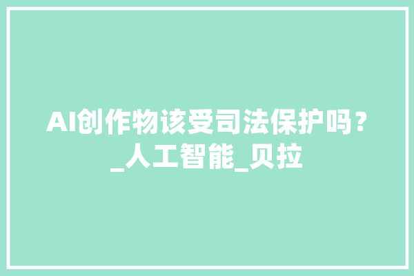 AI创作物该受司法保护吗？_人工智能_贝拉 AI快讯
