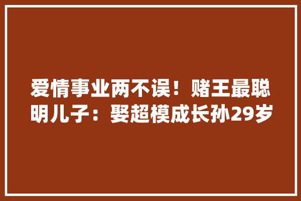 爱情事业两不误！赌王最聪明儿子：娶超模成长孙29岁玩电竞上市_威武_俱乐部 云服务