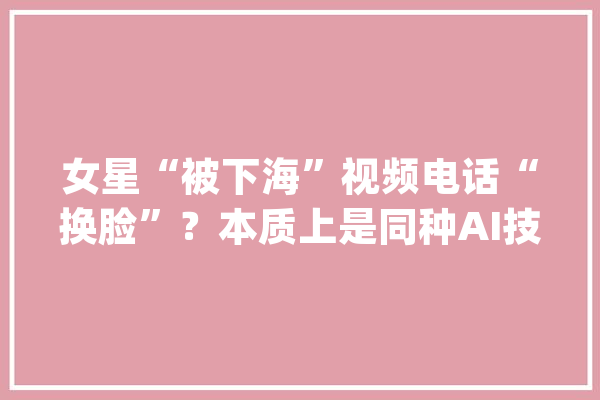 女星“被下海”视频电话“换脸”？本质上是同种AI技能_的人_技巧