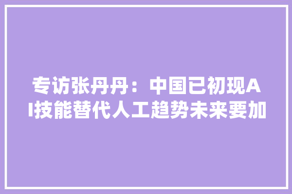 专访张丹丹：中国已初现AI技能替代人工趋势未来要加快提高整体劳动力实质_技巧_中国