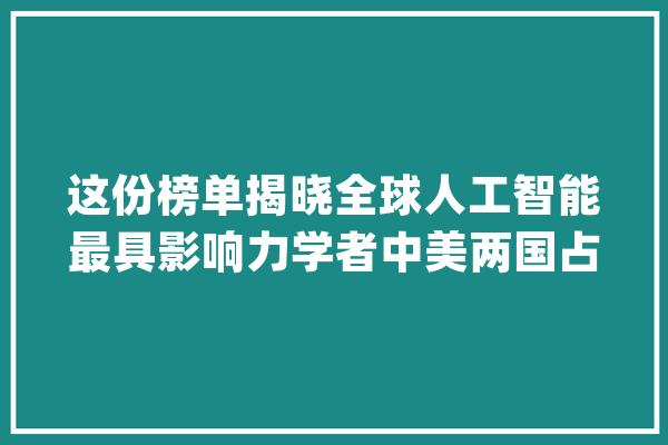 这份榜单揭晓全球人工智能最具影响力学者中美两国占近七成_学者_范畴 科技快讯