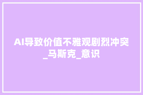 AI导致价值不雅观剧烈冲突_马斯克_意识 智能写作