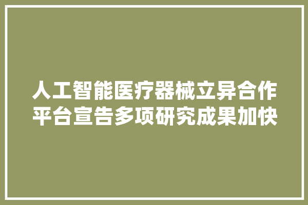 人工智能医疗器械立异合作平台宣告多项研究成果加快国内AI医疗器械上市速度_人工智能_医疗 智能写作