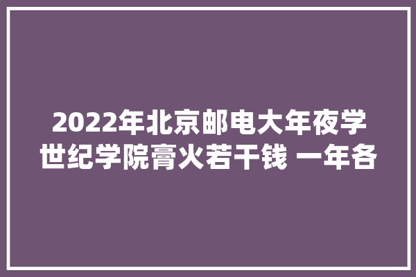 2022年北京邮电大年夜学世纪学院膏火若干钱 一年各专业收费标准_北京_邮电年夜学