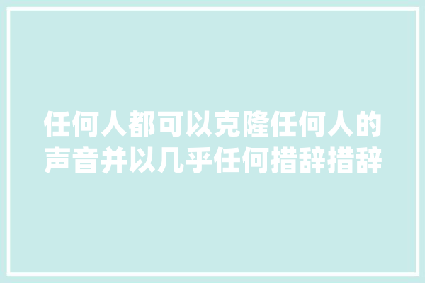任何人都可以克隆任何人的声音并以几乎任何措辞措辞！AI“深度造假”能力_视频_措辞 AI简讯