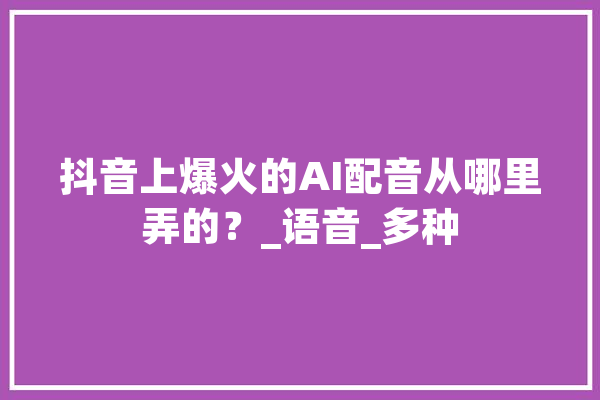 抖音上爆火的AI配音从哪里弄的？_语音_多种 文字写作