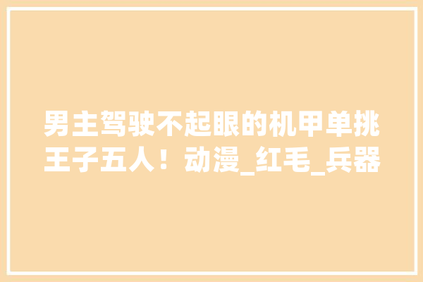 男主驾驶不起眼的机甲单挑王子五人！动漫_红毛_兵器 智能问答