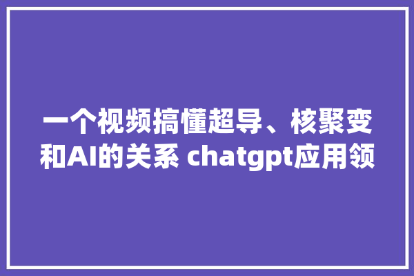 一个视频搞懂超导、核聚变和AI的关系 chatgpt应用领域_超导_核聚变 文字写作