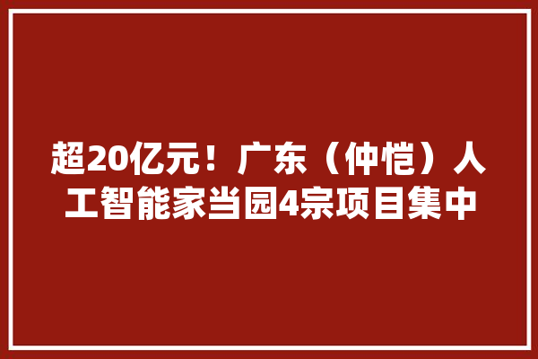 超20亿元！广东（仲恺）人工智能家当园4宗项目集中签约_项目_亿元